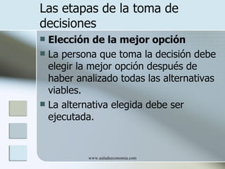 Las etapas de la toma de
decisiones
 Elección de la mejor opción
 La persona que toma la decisión debe
  elegir la mejor opción después de
  haber analizado todas las alternativas
  viables.
 La alternativa elegida debe ser
  ejecutada.


           www.auladeeconomia.com
 