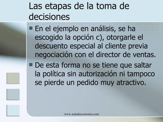 Las etapas de la toma de
decisiones
 En el ejemplo en análisis, se ha
  escogido la opción c), otorgarle el
  descuento especial al cliente previa
  negociación con el director de ventas.
 De esta forma no se tiene que saltar
  la política sin autorización ni tampoco
  se pierde un pedido muy atractivo.



           www.auladeeconomia.com
 