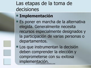Las etapas de la toma de
decisiones
 Implementación
 Es poner en marcha de la alternativa
  elegida. Generalmente necesita
  recursos especialmente designados y
  la participación de varias personas o
  departamentos.
 Los que instrumentan la decisión
  deben comprender la elección y
  comprometerse con su exitosa
  implementación.
             www.auladeeconomia.com
 