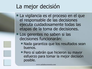 La mejor decisión
 La vigilancia es el proceso en el que
  el responsable de las decisiones
  ejecuta cuidadosamente todas las
  etapas de la toma de decisiones.
 Los gerentes no saben si las
  decisiones funcionarán:
     Nada garantiza que los resultados sean
      buenos.
     Pero sí sabrán que hicieron su mayor
      esfuerzo para tomar la mejor decisión
      posible.
             www.auladeeconomia.com
 