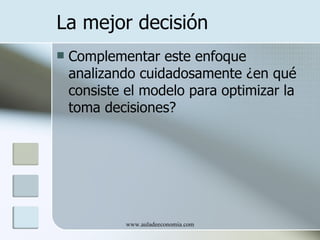 La mejor decisión
   Complementar este enfoque
    analizando cuidadosamente ¿en qué
    consiste el modelo para optimizar la
    toma decisiones?




             www.auladeeconomia.com
 