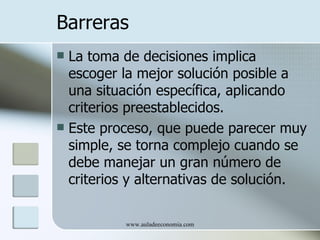 Barreras
 La toma de decisiones implica
  escoger la mejor solución posible a
  una situación específica, aplicando
  criterios preestablecidos.
 Este proceso, que puede parecer muy
  simple, se torna complejo cuando se
  debe manejar un gran número de
  criterios y alternativas de solución.

          www.auladeeconomia.com
 