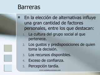 Barreras
    En la elección de alternativas influye
     una gran cantidad de factores
     personales, entre los que destacan:
    1.   La cultura del grupo social al que
         pertenece.
    2.   Los gustos y predisposiciones de quien
         toma la decisión.
    3.   Los recursos disponibles.
    4.   Exceso de confianza.
    5.   Percepción tardía.
               www.auladeeconomia.com
 