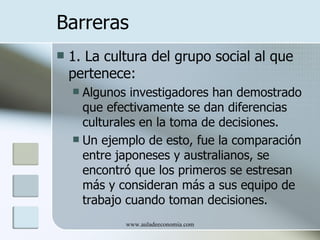 Barreras
   1. La cultura del grupo social al que
    pertenece:
     Algunos investigadores han demostrado
      que efectivamente se dan diferencias
      culturales en la toma de decisiones.
     Un ejemplo de esto, fue la comparación
      entre japoneses y australianos, se
      encontró que los primeros se estresan
      más y consideran más a sus equipo de
      trabajo cuando toman decisiones.
             www.auladeeconomia.com
 