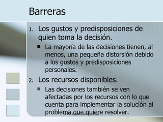 Barreras
1.   Los gustos y predisposiciones de
     quien toma la decisión.
        La mayoría de las decisiones tienen, al
         menos, una pequeña distorsión debido
         a los gustos y predisposiciones
         personales.
2.   Los recursos disponibles.
        Las decisiones también se ven
         afectadas por los recursos con lo que
         cuenta para implementar la solución al
         problema que quiere resolver.
                www.auladeeconomia.com
 