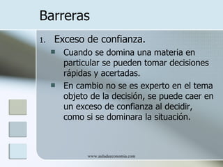 Barreras
1.   Exceso de confianza.
        Cuando se domina una materia en
         particular se pueden tomar decisiones
         rápidas y acertadas.
        En cambio no se es experto en el tema
         objeto de la decisión, se puede caer en
         un exceso de confianza al decidir,
         como si se dominara la situación.



               www.auladeeconomia.com
 