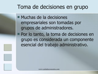 Toma de decisiones en grupo
 Muchas de la decisiones
  empresariales son tomadas por
  grupos de administradores.
 Por lo tanto, la toma de decisiones en
  grupo es considerada un componente
  esencial del trabajo administrativo.




           www.auladeeconomia.com
 