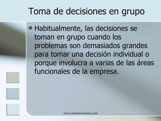 Toma de decisiones en grupo
   Habitualmente, las decisiones se
    toman en grupo cuando los
    problemas son demasiados grandes
    para tomar una decisión individual o
    porque involucra a varias de las áreas
    funcionales de la empresa.




             www.auladeeconomia.com
 