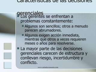 Características de las decisiones

gerenciales
   Los gerentes se enfrentan a
    problemas constantemente:
     Algunos son sencillos; otros a menudo
      parecen abrumadores.
     Algunos exigen acción inmediata,
      mientras que otros a veces requieren
      meses o años para resolverse.
   La mayor parte de las decisiones
    gerenciales carecen de estructura y
    conllevan riesgo, incertidumbre y
    conflicto.
             www.auladeeconomia.com
 