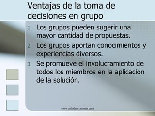Ventajas de la toma de
decisiones en grupo
1.   Los grupos pueden sugerir una
     mayor cantidad de propuestas.
2.   Los grupos aportan conocimientos y
     experiencias diversos.
3.   Se promueve el involucramiento de
     todos los miembros en la aplicación
     de la solución.


            www.auladeeconomia.com
 