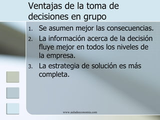 Ventajas de la toma de
decisiones en grupo
1.   Se asumen mejor las consecuencias.
2.   La información acerca de la decisión
     fluye mejor en todos los niveles de
     la empresa.
3.   La estrategia de solución es más
     completa.




            www.auladeeconomia.com
 