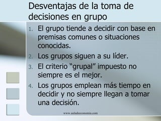 Desventajas de la toma de
decisiones en grupo
1.   El grupo tiende a decidir con base en
     premisas comunes o situaciones
     conocidas.
2.   Los grupos siguen a su líder.
3.   El criterio “grupal” impuesto no
     siempre es el mejor.
4.   Los grupos emplean más tiempo en
     decidir y no siempre llegan a tomar
     una decisión.
             www.auladeeconomia.com
 