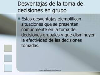 Desventajas de la toma de
decisiones en grupo
   Estas desventajas ejemplifican
    situaciones que se presentan
    comúnmente en la toma de
    decisiones grupales y que disminuyen
    la efectividad de las decisiones
    tomadas.




            www.auladeeconomia.com
 