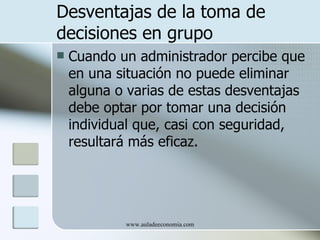 Desventajas de la toma de
decisiones en grupo
   Cuando un administrador percibe que
    en una situación no puede eliminar
    alguna o varias de estas desventajas
    debe optar por tomar una decisión
    individual que, casi con seguridad,
    resultará más eficaz.




            www.auladeeconomia.com
 