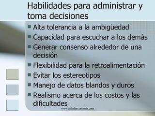 Habilidades para administrar y
toma decisiones
 Alta tolerancia a la ambigüedad
 Capacidad para escuchar a los demás
 Generar consenso alrededor de una
  decisión
 Flexibilidad para la retroalimentación
 Evitar los estereotipos
 Manejo de datos blandos y duros
 Realismo acerca de los costos y las
  dificultades
           www.auladeeconomia.com
 