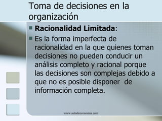 Toma de decisiones en la
organización
 Racionalidad Limitada:
 Es la forma imperfecta de
  racionalidad en la que quienes toman
  decisiones no pueden conducir un
  análisis completo y racional porque
  las decisiones son complejas debido a
  que no es posible disponer de
  información completa.

          www.auladeeconomia.com
 