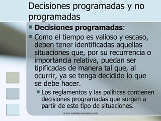 Decisiones programadas y no
programadas
 Decisiones programadas:
 Como el tiempo es valioso y escaso,
  deben tener identificadas aquellas
  situaciones que, por su recurrencia o
  importancia relativa, puedan ser
  tipificadas de manera tal que, al
  ocurrir, ya se tenga decidido lo que
  se debe hacer.
       Los reglamentos y las políticas contienen
        decisiones programadas que surgen a
        partir de este tipo de situaciones.
               www.auladeeconomia.com
 