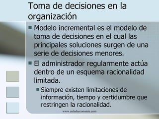 Toma de decisiones en la
organización
 Modelo incremental es el modelo de
  toma de decisiones en el cual las
  principales soluciones surgen de una
  serie de decisiones menores.
 El administrador regularmente actúa
  dentro de un esquema racionalidad
  limitada.
       Siempre existen limitaciones de
        información, tiempo y certidumbre que
        restringen la racionalidad.
               www.auladeeconomia.com
 