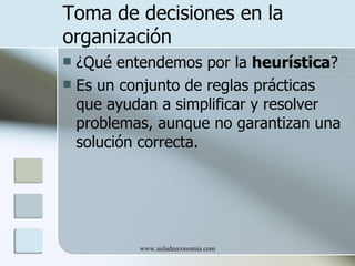 Toma de decisiones en la
organización
 ¿Qué entendemos por la heurística?
 Es un conjunto de reglas prácticas
  que ayudan a simplificar y resolver
  problemas, aunque no garantizan una
  solución correcta.




          www.auladeeconomia.com
 