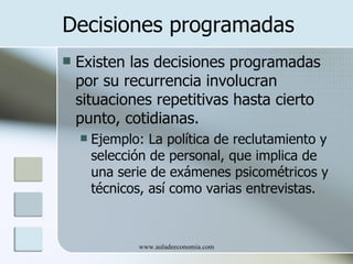 Decisiones programadas
   Existen las decisiones programadas
    por su recurrencia involucran
    situaciones repetitivas hasta cierto
    punto, cotidianas.
       Ejemplo: La política de reclutamiento y
        selección de personal, que implica de
        una serie de exámenes psicométricos y
        técnicos, así como varias entrevistas.



               www.auladeeconomia.com
 