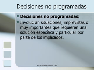 Decisiones no programadas
 Decisiones no programadas:
 Involucran situaciones, imprevistas o
  muy importantes que requieren una
  solución específica y particular por
  parte de los implicados.




           www.auladeeconomia.com
 