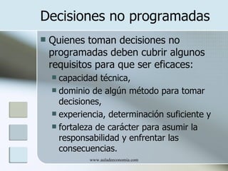 Decisiones no programadas
   Quienes toman decisiones no
    programadas deben cubrir algunos
    requisitos para que ser eficaces:
     capacidad técnica,
     dominio de algún método para tomar
      decisiones,
     experiencia, determinación suficiente y
     fortaleza de carácter para asumir la
      responsabilidad y enfrentar las
      consecuencias.
             www.auladeeconomia.com
 
