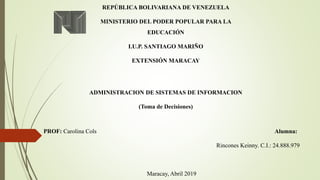 REPÚBLICA BOLIVARIANA DE VENEZUELA
MINISTERIO DEL PODER POPULAR PARA LA
EDUCACIÓN
I.U.P. SANTIAGO MARIÑO
EXTENSIÓN MARACAY
ADMINISTRACION DE SISTEMAS DE INFORMACION
(Toma de Decisiones)
PROF: Carolina Cols Alumna:
Rincones Keinny. C.I.: 24.888.979
Maracay, Abril 2019
 