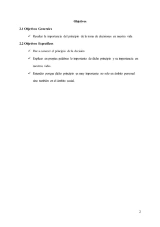 2
Objetivos
2.1 Objetivos Generales
 Resaltar la importancia del principio de la toma de decisiones en nuestra vida
2.2 Objetivos Específicos
 Dar a conocer el principio de la decisión
 Explicar en propias palabras lo importante de dicho principio y su importancia en
nuestras vidas.
 Entender porque dicho principio es muy importante no solo en ámbito personal
sino también en el ámbito social.
 