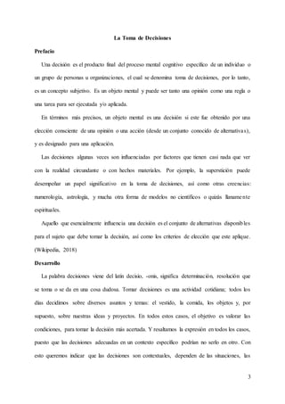 3
La Toma de Decisiones
Prefacio
Una decisión es el producto final del proceso mental cognitivo específico de un individuo o
un grupo de personas u organizaciones, el cual se denomina toma de decisiones, por lo tanto,
es un concepto subjetivo. Es un objeto mental y puede ser tanto una opinión como una regla o
una tarea para ser ejecutada y/o aplicada.
En términos más precisos, un objeto mental es una decisión si este fue obtenido por una
elección consciente de una opinión o una acción (desde un conjunto conocido de alternativas),
y es designado para una aplicación.
Las decisiones algunas veces son influenciadas por factores que tienen casi nada que ver
con la realidad circundante o con hechos materiales. Por ejemplo, la superstición puede
desempeñar un papel significativo en la toma de decisiones, así como otras creencias:
numerología, astrología, y mucha otra forma de modelos no científicos o quizás llanamente
espirituales.
Aquello que esencialmente influencia una decisión es el conjunto de alternativas disponibles
para el sujeto que debe tomar la decisión, así como los criterios de elección que este aplique.
(Wikipedia, 2018)
Desarrollo
La palabra decisiones viene del latín decisío, -onis, significa determinación, resolución que
se toma o se da en una cosa dudosa. Tomar decisiones es una actividad cotidiana; todos los
días decidimos sobre diversos asuntos y temas: el vestido, la comida, los objetos y, por
supuesto, sobre nuestras ideas y proyectos. En todos estos casos, el objetivo es valorar las
condiciones, para tomar la decisión más acertada. Y resaltamos la expresión en todos los casos,
puesto que las decisiones adecuadas en un contexto específico podrían no serlo en otro. Con
esto queremos indicar que las decisiones son contextuales, dependen de las situaciones, las
 