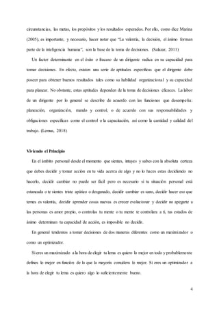 4
circunstancias, las metas, los propósitos y los resultados esperados. Por ello, como dice Marina
(2005), es importante, y necesario, hacer notar que “La valentía, la decisión, el ánimo forman
parte de la inteligencia humana”, son la base de la toma de decisiones. (Salazar, 2011)
Un factor determinante en el éxito o fracaso de un dirigente radica en su capacidad para
tomar decisiones. En efecto, existen una serie de aptitudes específicas que el dirigente debe
poseer para obtener buenos resultados tales como su habilidad organizacional y su capacidad
para planear. No obstante, estas aptitudes dependen de la toma de decisiones eficaces. La labor
de un dirigente por lo general se describe de acuerdo con las funciones que desempeña:
planeación, organización, mando y control, o de acuerdo con sus responsabilidades y
obligaciones específicas como el control o la capacitación, así como la cantidad y calidad del
trabajo. (Lemus, 2018)
Viviendo el Principio
En el ámbito personal desde el momento que sientes, intuyes y sabes con la absoluta certeza
que debes decidir y tomar acción en tu vida acerca de algo y no lo haces estas decidiendo no
hacerlo, decidir cambiar no puede ser fácil pero es necesario si tu situación personal está
estancada o te sientes triste apático o desganado, decidir cambiar es sano, decidir hacer eso que
temes es valentía, decidir aprender cosas nuevas es crecer evolucionar y decidir no apegarte a
las personas es amor propio, o controlas tu mente o tu mente te controlara a ti, tus estados de
ánimo determinan tu capacidad de acción, es imposible no decidir.
En general tendemos a tomar decisiones de dos maneras diferentes como un maximizador o
como un optimizador.
Si eres un maximizado a la hora de elegir tu lema es quiero lo mejor en todo y probablemente
defines lo mejor en función de lo que la mayoría considera lo mejor. Si eres un optimizador a
la hora de elegir tu lema es quiero algo lo suficientemente bueno.
 