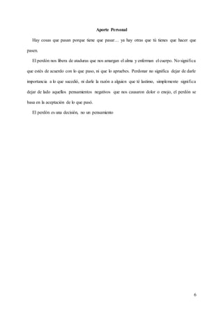 6
Aporte Personal
Hay cosas que pasan porque tiene que pasar… ya hay otras que tú tienes que hacer que
pasen.
El perdón nos libera de ataduras que nos amargan el alma y enferman el cuerpo. No significa
que estés de acuerdo con lo que paso, ni que lo apruebes. Perdonar no significa dejar de darle
importancia a lo que sucedió, ni darle la razón a alguien que té lastimo, simplemente significa
dejar de lado aquellos pensamientos negativos que nos causaron dolor o enojo, el perdón se
basa en la aceptación de lo que pasó.
El perdón es una decisión, no un pensamiento
 