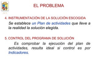 EL PROBLEMA

4. INSTRUMENTACIÓN DE LA SOLUCIÓN ESCOGIDA
 Se establece un Plan de actividades que lleve a
 la realidad la solución elegida.

5. CONTROL DEL PROGRAMA DE SOLUCIÓN
     Es comprobar la ejecución del plan de
 actividades, resulta ideal si control es por
 Indicadores.
 