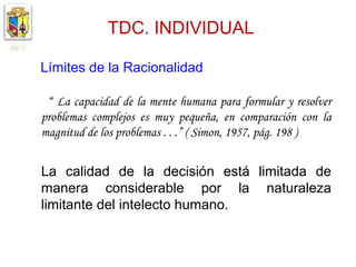 TDC. INDIVIDUAL

Límites de la Racionalidad

 “ La capacidad de la mente humana para formular y resolver
problemas complejos es muy pequeña, en comparación con la
magnitud de los problemas . . .” ( Simon, 1957, pág. 198 )


La calidad de la decisión está limitada de
manera considerable por la naturaleza
limitante del intelecto humano.
 