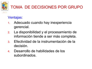 TOMA DE DECISIONES POR GRUPO

Ventajas:
1. Adecuado cuando hay inexperiencia
   gerencial.
2. La disponibilidad y el procesamiento de
   información tiende a ser más completa.
3. Efectividad de la instrumentación de la
   decisión.
4. Desarrollo de habilidades de los
   subordinados.
 