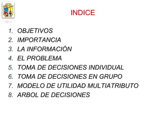 INDICE

1.   OBJETIVOS
2.   IMPORTANCIA
3.   LA INFORMACIÓN
4.   EL PROBLEMA
5.   TOMA DE DECISIONES INDIVIDUAL
6.   TOMA DE DECISIONES EN GRUPO
7.   MODELO DE UTILIDAD MULTIATRIBUTO
8.   ARBOL DE DECISIONES
 