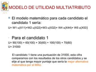 MODELO DE UTILIDAD MULTIATRIBUTO

   El modelo matemático para cada candidato el
    candidato 1 sería:
U= W1 u(X11)+W2 u(X22)+W3 u(X32)+ W4 u(X44)+ W5 u(X53 )


-   Para el candidato 1
U= 90(100) + 60(100) + 30(60) + 100(100) + 70(60)
U= 31000

    El candidato 1 tiene una puntuación de 31000, esta cifra
    comparamos con los resultados de los otros candidatos y se
    elije al que tenga mayor puntaje que sería la mejor alternativa
    matemática por el MAU.
 