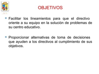 OBJETIVOS

   Facilitar los lineamientos para que el directivo
    oriente a su equipo en la solución de problemas de
    su centro educativo.

   Proporcionar alternativas de toma de decisiones
    que ayuden a los directivos al cumplimiento de sus
    objetivos.
 