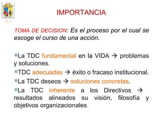 IMPORTANCIA

TOMA DE DECISION: Es el proceso por el cual se
escoge el curso de una acción.

La  TDC fundamental en la VIDA  problemas
y soluciones.
TDC adecuadas  éxito o fracaso institucional.
La TDC deseos  soluciones concretas.
La TDC inherente a los Directivos 
resultados alineados su visión, filosofía y
objetivos organizacionales.
 