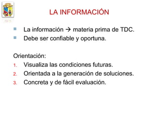 LA INFORMACIÓN

   La información  materia prima de TDC.
   Debe ser confiable y oportuna.

Orientación:
1. Visualiza las condiciones futuras.
2. Orientada a la generación de soluciones.
3. Concreta y de fácil evaluación.
 