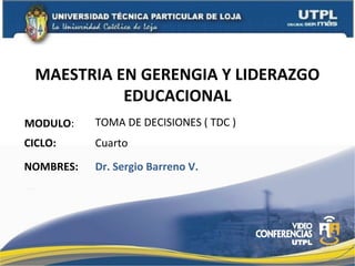 MAESTRIA EN GERENGIA Y LIDERAZGO
            EDUCACIONAL
MODULO:    TOMA DE DECISIONES ( TDC )
CICLO:     Cuarto

NOMBRES:   Dr. Sergio Barreno V.
 