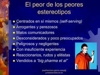 El peor de los peores
         estereotipos
Centrados en sí mismos (self-serving)
Arrogantes y perezosos
Malos comunicadores
Desconsiderados y poco preocupados
Peligrosos y negligentes
Con insuficiente experiencia
Reaccionarios, rudos y elitistas
Vendidos a “big pharma et al”

              josefrancisco.garcia.easp@
                  juntadeandalucia.es
 