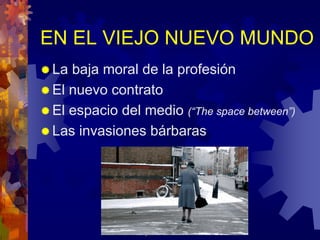 EN EL VIEJO NUEVO MUNDO
 La baja moral de la profesión
 El nuevo contrato
 El espacio del medio (“The space between”)
 Las invasiones bárbaras




               josefrancisco.garcia.easp@
                   juntadeandalucia.es
 