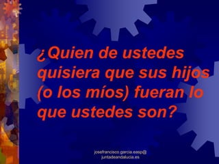¿Quien de ustedes
quisiera que sus hijos
(o los míos) fueran lo
que ustedes son?

       josefrancisco.garcia.easp@
           juntadeandalucia.es
 