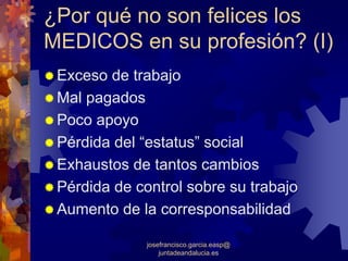 ¿Por qué no son felices los
MEDICOS en su profesión? (I)
 Exceso de trabajo
 Mal pagados
 Poco apoyo
 Pérdida del “estatus” social
 Exhaustos de tantos cambios
 Pérdida de control sobre su trabajo
 Aumento de la corresponsabilidad

              josefrancisco.garcia.easp@
                  juntadeandalucia.es
 