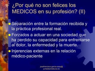 ¿Por qué no son felices los
MEDICOS en su profesión? (II)

Separación entre la formación recibida y
la práctica profesional real.
Forzados a actuar en una sociedad que
ha perdido su capacidad para enfrentarse
al dolor, la enfermedad y la muerte.
Injerencias externas en la relación
médico-paciente

              josefrancisco.garcia.easp@
                  juntadeandalucia.es
 