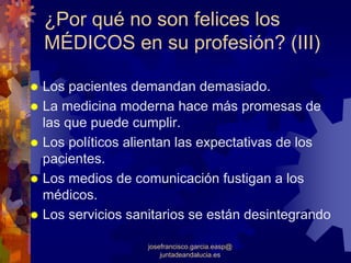 ¿Por qué no son felices los
MÉDICOS en su profesión? (III)

Los pacientes demandan demasiado.
La medicina moderna hace más promesas de
las que puede cumplir.
Los políticos alientan las expectativas de los
pacientes.
Los medios de comunicación fustigan a los
médicos.
Los servicios sanitarios se están desintegrando

                 josefrancisco.garcia.easp@
                     juntadeandalucia.es
 