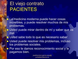 El viejo contrato
PACIENTES
La medicina moderna puede hacer cosas
increíbles, y puede resolver muchos de mis
problemas.
Usted puede mirar dentro de mí y saber que va
mal.
Usted sabe todo lo que es necesario saber
Usted puede resolver mis problemas, incluso
los problemas sociales.
Por eso le damos reconocimiento social y le
pagamos bien.
                josefrancisco.garcia.easp@
                    juntadeandalucia.es
 
