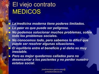 El viejo contrato
MEDICOS
La medicina moderna tiene poderes limitados.
Lo peor es que puede ser peligrosa.
No podemos solucionar muchos problemas, sobre
todo los problemas sociales.
No conocemos todo, pero sabemos lo difícil que
puede ser resolver algunas situaciones.
El equilibrio entre el beneficio y el daño es muy
inestable.
Pero es mejor quedarnos callados para no
desencantar a los pacientes y no perder nuestro
estatus social.
                  josefrancisco.garcia.easp@
                      juntadeandalucia.es
 