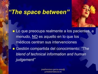 “The space between”


  Lo que preocupa realmente a los pacientes, a
  menudo, NO es aquello en lo que los
  médicos centran sus intervenciones
  Gestión compartida del conocimiento: “The
  blend of technical information and human
  judgement”

                josefrancisco.garcia.easp@
                    juntadeandalucia.es
 