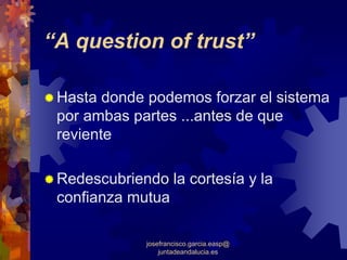 “A question of trust”

 Hasta donde podemos forzar el sistema
 por ambas partes ...antes de que
 reviente

 Redescubriendo la cortesía y la
 confianza mutua

             josefrancisco.garcia.easp@
                 juntadeandalucia.es
 